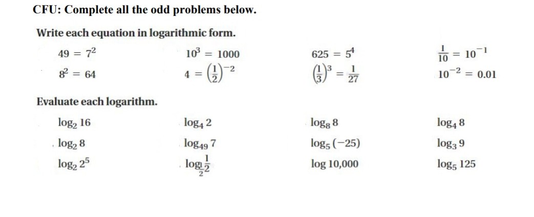 CFU: Complete all the odd problems below.
Write each equation in logarithmic form.
49 = 72
10 = 1000
625
54
10 = 101
%3D
%3D
-2
1
g = 64
4 =
10-2 = 0.01
27
Evaluate each logarithm.
log, 16
log4 2
logg 8
log4 8
log, 8
log49 7
log5 (-25)
log3 9
log, 25
log 2
log 10,000
log, 125
