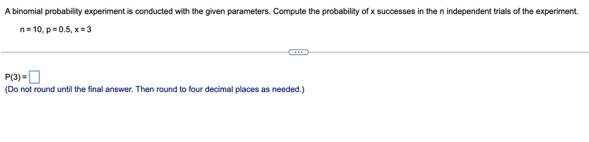 A binomial probability experiment is conducted with the given parameters. Compute the probability of x successes in the n independent trials of the experiment.
n = 10, p = 0.5, x = 3
P(3) =
(Do not round until the final answer. Then round to four decimal places as needed.)
