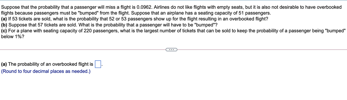 Suppose that the probability that a passenger will miss a flight is 0.0962. Airlines do not like flights with empty seats, but it is also not desirable to have overbooked
flights because passengers must be "bumped" from the flight. Suppose that an airplane has a seating capacity of 51 passengers.
(a) If 53 tickets are sold, what is the probability that 52 or 53 passengers show up for the flight resulting in an overbooked flight?
(b) Suppose that 57 tickets are sold. What is the probability that a passenger will have to be "bumped"?
(c) For a plane with seating capacity of 220 passengers, what is the largest number of tickets that can be sold to keep the probability of a passenger being "bumped"
below 1%?
(a) The probability of an overbooked flight is
(Round to four decimal places as needed.)
