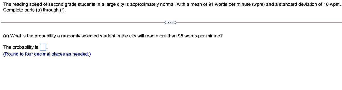 The reading speed of second grade students in a large city is approximately normal, with a mean of 91 words per minute (wpm) and a standard deviation of 10 wpm.
Complete parts (a) through (f).
(a) What is the probability a randomly selected student in the city will read more than 95 words per minute?
The probability is.
(Round to four decimal places as needed.)
