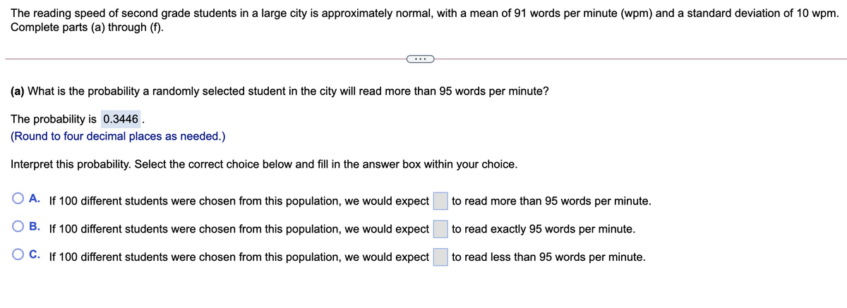 The reading speed of second grade students in a large city is approximately normal, with a mean of 91 words per minute (wpm) and a standard deviation of 10 wpm.
Complete parts (a) through (f).
(a) What is the probability a randomly selected student in the city will read more than 95 words per minute?
The probability is 0.3446 .
(Round to four decimal places as needed.)
Interpret this probability. Select the correct choice below and fill in the answer box within your choice.
O A. If 100 different students were chosen from this population, we would expect
to read more than 95 words per minute.
B. If 100 different students were chosen from this population, we would expect
to read exactly 95 words per minute.
C. If 100 different students were chosen from this population, we would expect
to read less than 95 words per minute.
