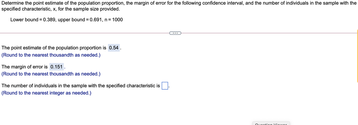 Determine the point estimate of the population proportion, the margin of error for the following confidence interval, and the number of individuals in the sample with the
specified characteristic, x, for the sample size provided.
Lower bound = 0.389, upper bound = 0.691, n= 1000
%3D
The point estimate of the population proportion is 0.54
(Round to the nearest thousandth as needed.)
The margin of error is 0.151 .
(Round to the nearest thousandth as needed.)
The nun
of individuals
sample with the specified characteristic
(Round to the nearest integer as needed.)
Ouoction Viowor
