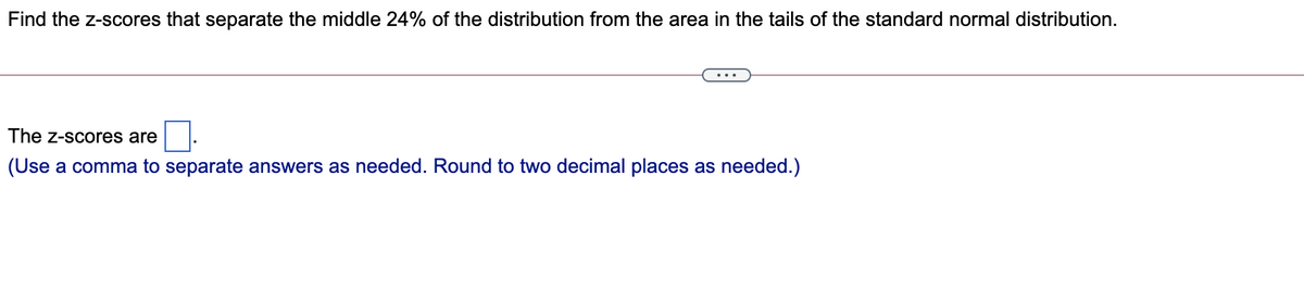 Find the z-scores that separate the middle 24% of the distribution from the area in the tails of the standard normal distribution.
The z-scores are
(Use a comma to separate answers as needed. Round to two decimal places as needed.)
