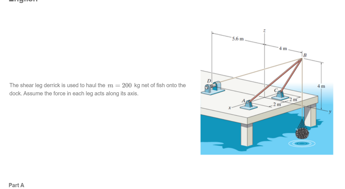 The shear leg derrick is used to haul the m = 200 kg net of fish onto the
dock. Assume the force in each leg acts along its axis.
Part A
D
5.6 m
4 m
2m
2 m
B
4 m