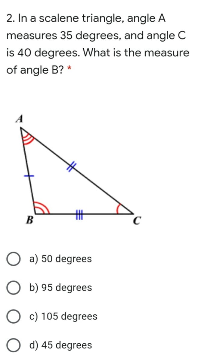 2. In a scalene triangle, angle A
measures 35 degrees, and angle C
is 40 degrees. What is the measure
of angle B? *
丰
B
a) 50 degrees
b) 95 degrees
c) 105 degrees
d) 45 degrees
