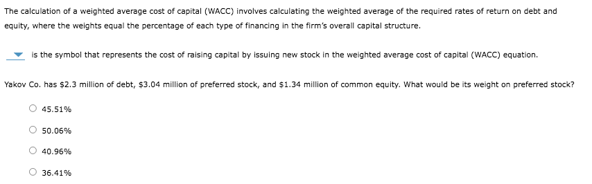The calculation of a weighted average cost of capital (WACC) involves calculating the weighted average of the required rates of return on debt and
equity, where the weights equal the percentage of each type of financing in the firm's overall capital structure.
is the symbol that represents the cost of raising capital by issuing new stock in the weighted average cost of capital (WACC) equation.
Yakov Co. has $2.3 million of debt, $3.04 million of preferred stock, and $1.34 million of common equity. What would be its weight on preferred stock?
45.51%
50.06%
40.96%
36.41%
