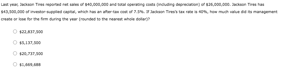 Last year, Jackson Tires reported net sales of $40,000,000 and total operating costs (including depreciation) of $26,000,000. Jackson Tires has
$43,500,000 of investor-supplied capital, which has an after-tax cost of 7.5%. If Jackson Tires's tax rate is 40%, how much value did its management
create or lose for the firm during the year (rounded to the nearest whole dollar)?
$22,837,500
$5,137,500
$20,737,500
$1,669,688
