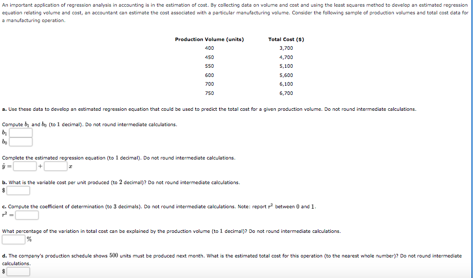 An important application of regression analysis in accounting is in the estimation of cost. By collecting data on volume and cost and using the least squares method to develop an estimated regression
equation relating volume and cost, an accountant can estimate the cost associated with a particular manufacturing volume. Consider the following sample of production volumes and total cost data for
a manufacturing operation.
Production Volume (units)
Total Cost ($)
400
3,700
450
4,700
550
5,100
600
5,600
700
6,100
750
6,700
a. Use these data to develop an estimated regression equation that could be used to predict the total cost for a given production volume. Do not round intermediate calculations.
Compute bi and bo (to 1 decimal). Do not round intermediate calculations.
bo
Complete the estimated regression equation (to 1 decimal). Do not round intermediate calculations.
ŷ =
b. What is the variable cost per unit produced (to 2 decimal)? Do not round intermediate calculations.
c. Compute the coefficient of determination (to 3 decimals). Do not round intermediate calculations. Note: report p between 0 and 1.
What percentage of the variation in total cost can be explained by the production volume (to 1 decimal)? Do not round intermediate calculations.
%
d. The company's production schedule shows 500 units must be produced next month. What is the estimated total cost for this operation (to the nearest whole number)? Do not round intermediate
calculations.
