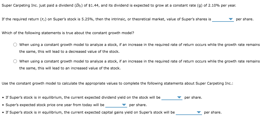 Super Carpeting Inc. just paid a dividend (Do) of $1.44, and its dividend is expected to grow at a constant rate (g) of 2.10% per year.
If the required return (r,) on Super's stock is 5.25%, then the intrinsic, or theoretical market, value of Super's shares is
per share.
Which of the following statements is true about the constant growth model?
When using a constant growth model to analyze a stock, if an increase in the required rate of return occurs while the growth rate remains
the same, this will lead to a decreased value of the stock.
When using a constant growth model to analyze a stock, if an increase in the required rate of return occurs while the growth rate remains
the same, this will lead to an increased value of the stock.
Use the constant growth model to calculate the appropriate values to complete the following statements about Super Carpeting Inc.:
• If Super's stock is in equilibrium, the current expected dividend yield on the stock will be
Super's expected stock price one year from today will be
• If Super's stock is in equilibrium, the current expected capital gains yield on Super's stock will be
per share.
per share.
per share.
