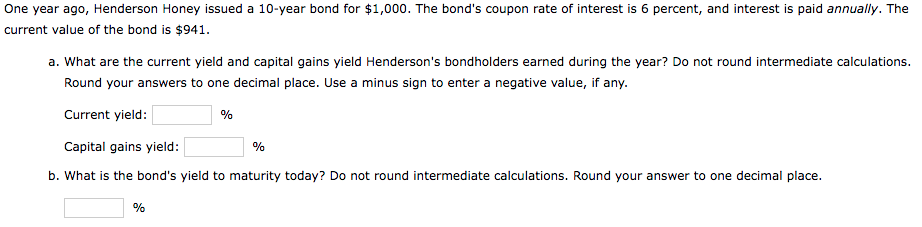 One year ago, Henderson Honey issued a 10-year bond for $1,000. The bond's coupon rate of interest is 6 percent, and interest is paid annually. The
current value of the bond is $941.
a. What are the current yield and capital gains yield Henderson's bondholders earned during the year? Do not round intermediate calculations.
Round your answers to one decimal place. Use a minus sign to enter a negative value, if any.
Current yield:
%
Capital gains yield:
%
b. What is the bond's yield to maturity today? Do not round intermediate calculations. Round your answer to one decimal place.
%
