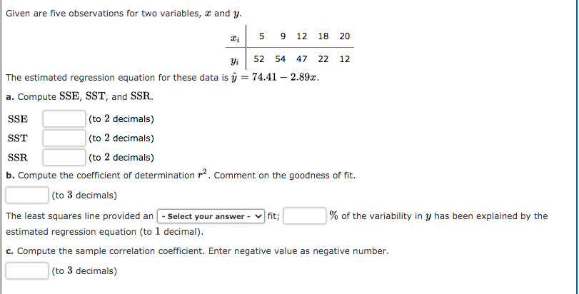 Given are five observations for two variables, x and y.
12
18
52
54
47
22
12
The estimated regression equation for these data is ŷ
74.41 – 2.89a.
a. Compute SSE, SST, and SSR.
SSE
(to 2 decimals)
SST
(to 2 decimals)
SSR
(to 2 decimals)
b. Compute the coefficient of determination r2. Comment on the goodness of fit.
(to 3 decimals)
fit;
The least squares line provided an - Select your answer -
% of the variability in y has been explained by the
estimated regression equation (to 1 decimal).
c. Compute the sample correlation coefficient. Enter negative value as negative number.
(to 3 decimals)
20
