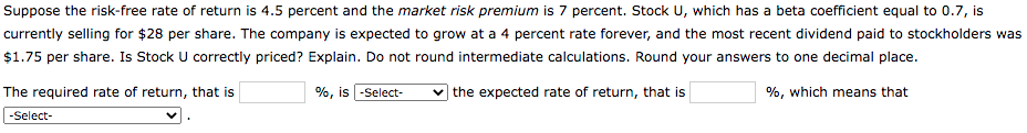Suppose the risk-free rate of return is 4.5 percent and the market risk premium is 7 percent. Stock U, which has a beta coefficient equal to 0.7, is
currently selling for $28 per share. The company is expected to grow at a 4 percent rate forever, and the most recent dividend paid to stockholders was
$1.75 per share. Is Stock U correctly priced? Explain. Do not round intermediate calculations. Round your answers to one decimal place.
The required rate of return, that is
%, is -Select-
the expected rate of return, that is
%, which means that
-Select-

