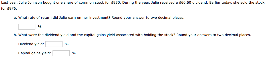 Last year, Julie Johnson bought one share of common stock for $950. During the year, Julie received a $60.50 dividend. Earlier today, she sold the stock
for $976.
a. What rate of return did Julie earn on her investment? Round your answer to two decimal places.
%
b. What were the dividend yield and the capital gains yield associated with holding the stock? Round your answers to two decimal places.
Dividend yield:
Capital gains yield:
%
