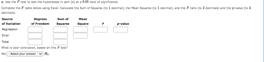 e. Use the F-test to test the hypotheses in part (d) at a 0.05 level of significance.
Complete the F table below using Excel. Calculate the Sum of Squares (to 1 decimal), the Mean Suares (to 1 decimal), and the F ratio (to 2 decimals) and the p-value (to 4
decimals).
Source
Degrees
Sum of
Mean
of Variation
of Freedom
Squares
Square
F
p-value
Regression
Error
Total
What is your conclusion, based on this F test?
We - Select your answer -
Но.
0·

