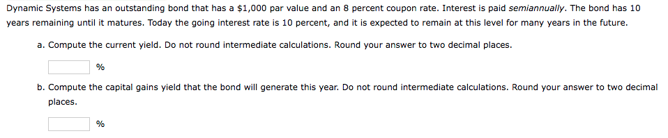 Dynamic Systems has an outstanding bond that has a $1,000 par value and an 8 percent coupon rate. Interest is paid semiannually. The bond has 10
years remaining until it matures. Today the going interest rate is 10 percent, and it is expected to remain at this level for many years in the future.
a. Compute the current yield. Do not round intermediate calculations. Round your answer to two decimal places.
%
b. Compute the capital gains yield that the bond will generate this year. Do not round intermediate calculations. Round your answer to two decimal
places.
%
