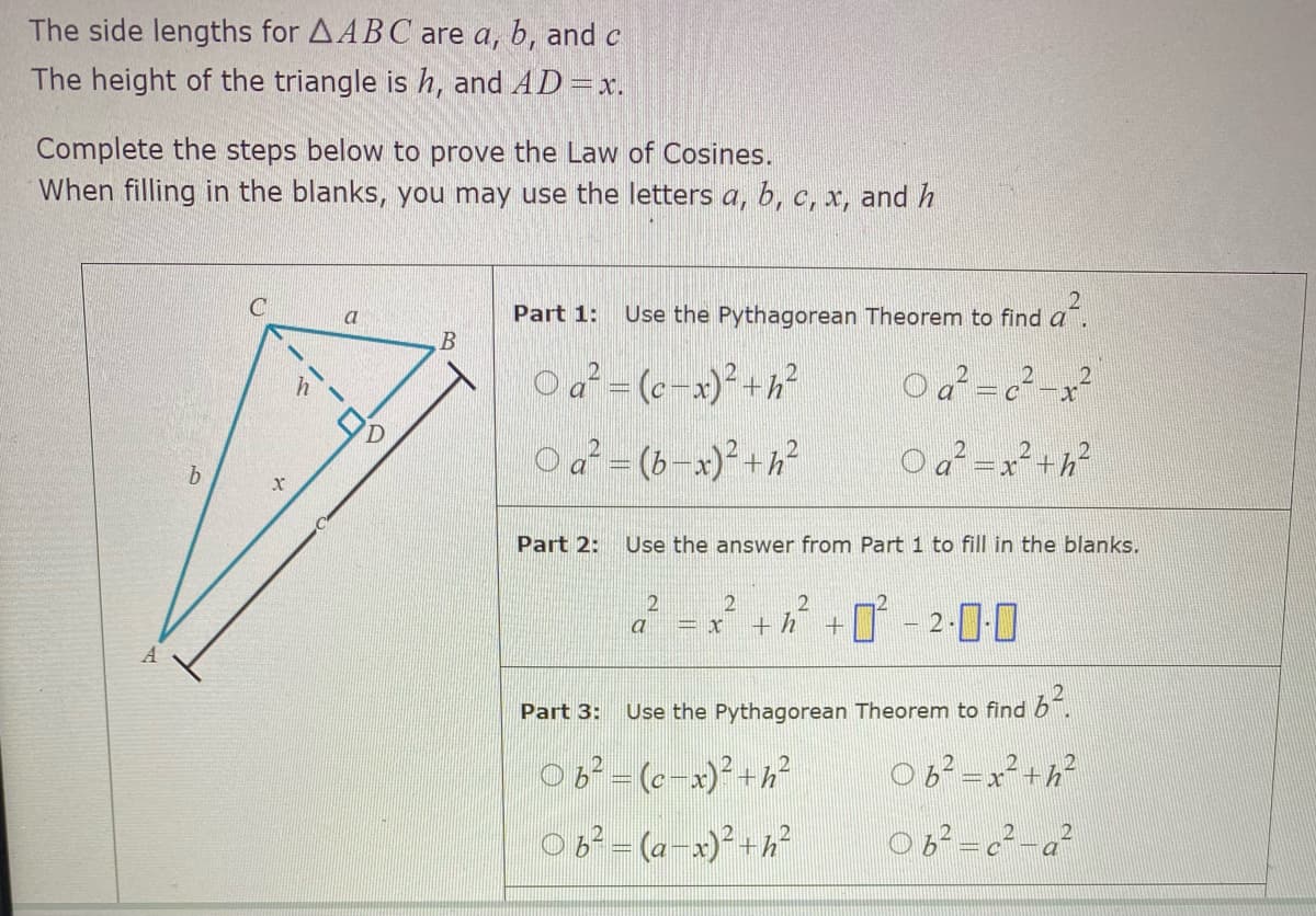 The side lengths for AABC are a, b, and c
The height of the triangle is h, and AD =x.
Complete the steps below to prove the Law of Cosines.
When filling in the blanks, you may use the letters a, b, c, x, and h
Part 1:
Use the Pythagorean Theorem to find a
a
O a² = (c-x)² +h²
O a² = (b-x)²+h²
a² = x² +h?
Part 2:
Use the answer from Part 1 to fill in the blanks.
2
+ h
T -
2-000
Part 3:
Use the Pythagorean Theorem to find b.
6°=(6-x)²+h²
06²=x²+h?
