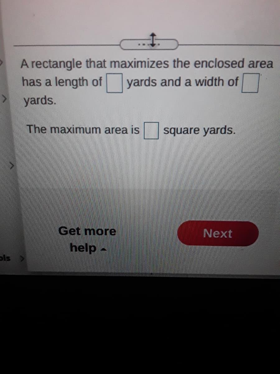 A rectangle that maximizes the enclosed area
has a length of yards and a width of
yards.
The maximum area is
square yards.
Get more
Next
help -
ols
