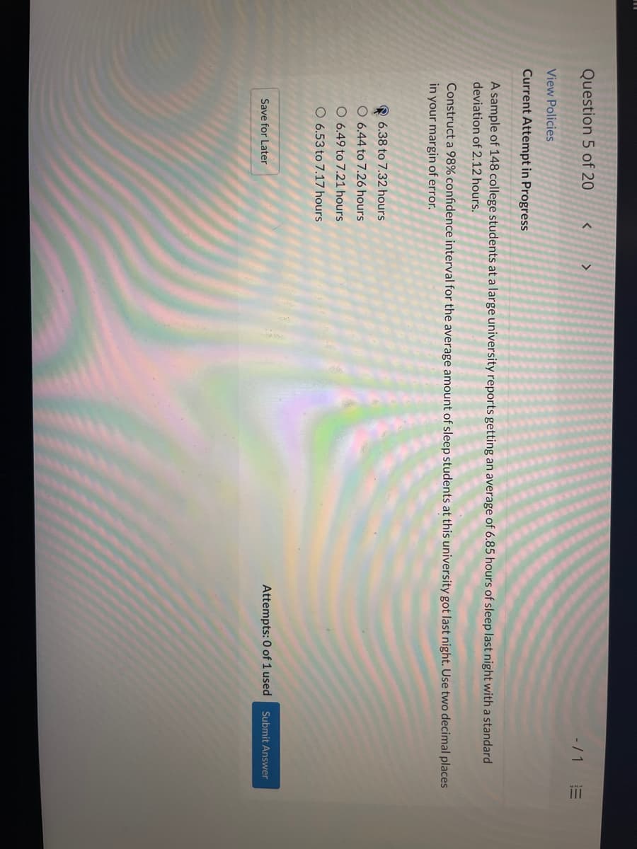 Question 5 of 20
く
<>
-/1E
View Policies
Current Attempt in Progress
A sample of 148 college students at a large university reports getting an average of 6.85 hours of sleep last night with a standard
deviation of 2.12 hours.
Construct a 98% confidence interval for the average amount of sleep students at this university got last night. Use two decimal places
in your margin of error.
6.38 to 7.32 hours
06.44 to 7.26 hours
O 6.49 to 7.21 hours
O 6.53 to 7.17 hours
Attempts: 0 of 1 used
Submit Answer
Save for Later
