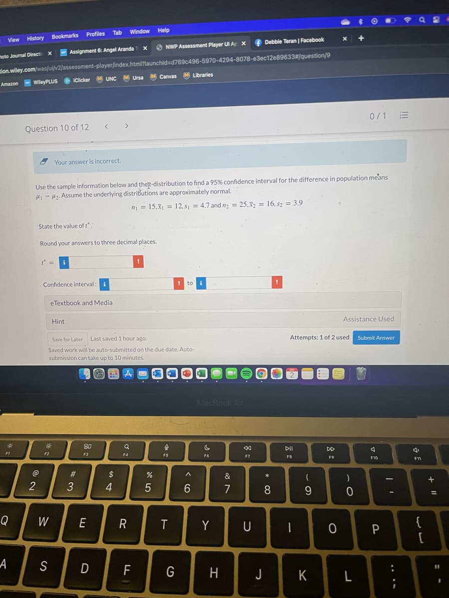 Window
Help
Profiles Tab
View
History Bookmarks
f Debbie Teran | Facebook
O NWP Assessment Player UI Ap X
- Assignment 6: Angel Aranda
zion.wiley.com/was/ui/v2/assessment-player/index.html?launchld=Dd769c496-5970-4294-8078-e3ec12e89633#/question/9
M Canvas
hoto Journal Directi
M Libraries
UNC
M Ursa
Amazon WileyPLUS O iClicker
0/1 E
Question 10 of 12
Your answer is incorrect.
Use the sample information below and thert-distribution to finda 95% confidence interval for the difference in population means
H - H2. Assume the underlying distributions are approximately normal.
n = 15,x1 = 12, s1 = 4.7 and n, = 25,x2 = 16, s2 = 3.9
State the value of t.
Round your answers to three decimal places.
t =
Confidence interval
i
! to
i
eTextbook and Media
Assistance Used
Hint
Save for Later
Last saved 1 hour ago.
Attempts: 1 of 2 used
Submit Answer
Saved work will be auto-submitted on the due date. Auto-
submission can take up to 10 minutes.
MacBook Air
80
DII
DD
F1
F2
F3
F4
F5
F6
F7
FB
F9
F10
F11
@
23
2$
&
)
+
2
3
4
7
8
9
Q
W
E
R
Y
U
{
А
D
G
H
J
K
+ I|
....
* 00
< (O
