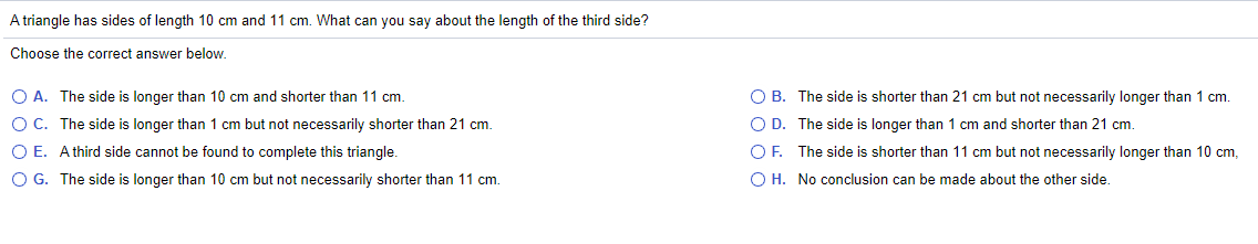 A triangle has sides of length 10 cm and 11 cm. What can you say about the length of the third side?
Choose the correct answer below.
O A. The side is longer than 10 cm and shorter than 11 cm.
O B. The side is shorter than 21 cm but not necessarily longer than 1 cm.
O C. The side is longer than 1 cm but not necessarily shorter than 21 cm.
O D. The side is longer than 1 cm and shorter than 21 cm.
O E. Athird side cannot be found to complete this triangle.
OF. The side is shorter than 11 cm but not necessarily longer than 10 cm,
O G. The side is longer than 10 cm but not necessarily shorter than 11 cm.
O H. No conclusion can be made about the other side.
