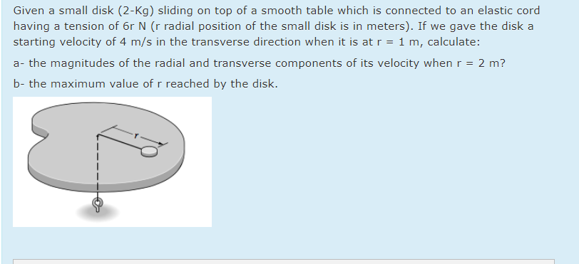 Given a small disk (2-Kg) sliding on top of a smooth table which is connected to an elastic cord
having a tension of 6r N (r radial position of the small disk is in meters). If we gave the disk a
starting velocity of 4 m/s in the transverse direction when it is at r = 1 m, calculate:
a- the magnitudes of the radial and transverse components of its velocity when r = 2 m?
b- the maximum value of r reached by the disk.

