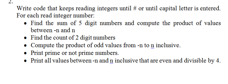Write code that keeps reading integers until # or until capital letter is entered.
For each read integer number:
• Find the sum of 5 digit numbers and compute the product of values
between -n and n
• Find the count of 2 digit numbers
• Compute the product of odd values from -n to n inclusive.
• Print prime or not prime numbers.
• Print all values between -n and n inclusive that are even and divisible by 4.
