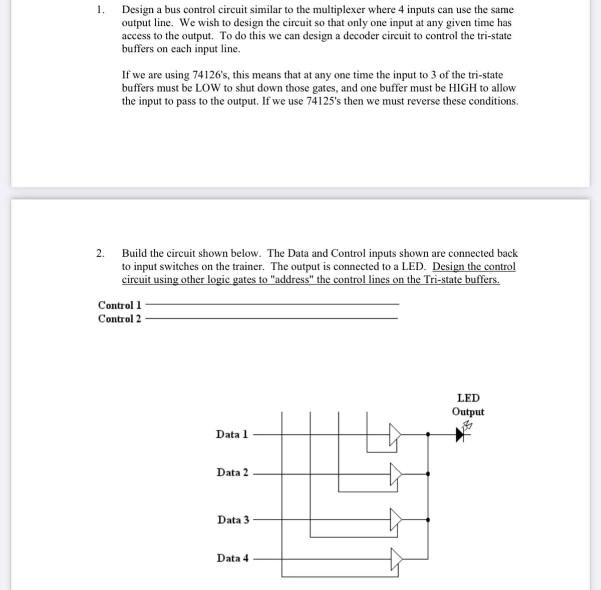 1.
Design a bus control circuit similar to the multiplexer where 4 inputs can use the same
output line. We wish to design the circuit so that only one input at any given time has
access to the output. To do this we can design a decoder circuit to control the tri-state
buffers on each input line.
If we are using 74126's, this means that at any one time the input to 3 of the tri-state
buffers must be LOW to shut down those gates, and one buffer must be HIGH to allow
the input to pass to the output. If we use 74125's then we must reverse these conditions.
2.
Build the circuit shown below. The Data and Control inputs shown are connected back
to input switches on the trainer. The output is connected to a LED. Design the control
circuit using other logic gates to "address" the control lines on the Tri-state buffers.
Control 1
Control 2
LED
Output
Data 1
Data 2
Data 3
Data 4
