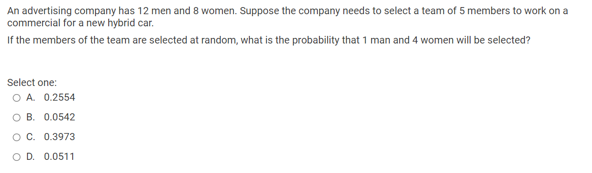 An advertising company has 12 men and 8 women. Suppose the company needs to select a team of 5 members to work on a
commercial for a new hybrid car.
If the members of the team are selected at random, what is the probability that 1 man and 4 women will be selected?
Select one:
O A. 0.2554
B. 0.0542
C. 0.3973
O D. 0.0511
