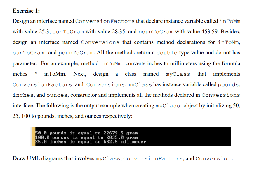 Exercise 1:
Design an interface named ConversionFactors that declare instance variable called inTOMm
with value 25.3, ounToGram with value 28.35, and pounToGram with value 453.59. Besides,
design an interface named Conversions that contains method declarations for inToMm,
ounToGram and pounToGram. All the methods return a double type value and do not has
parameter. For an example, method inToMm converts inches to millimeters using the formula
inches * inToMm. Next, design a class named myClass that implements
ConversionFactors and Conversions.myClass has instance variable called pounds,
inches, and ounces, constructor and implements all the methods declared in Conversions
interface. The following is the output example when creating myClass object by initializing 50,
25, 100 to pounds, inches, and ounces respectively:
50.0 pounds is equal to 22679.5 gram
100.0 ounces is equal to 2835.0 gram
25.0 inches is equal to 632.5 milimeter
Draw UML diagrams that involves myClass, ConversionFactors, and Conversion.
