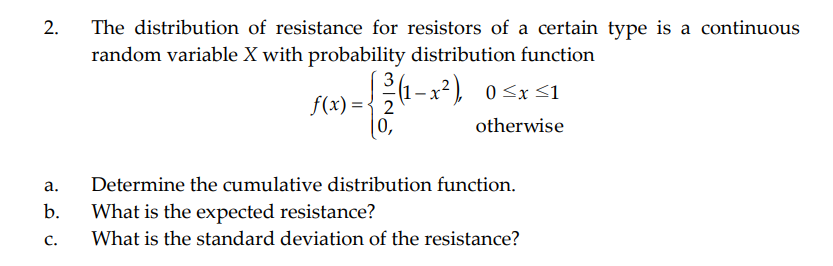 2.
The distribution of resistance for resistors of a certain type is a continuous
random variable X with probability distribution function
3
(1– x² ) 0<x<1
f(x) ={ 2
(0,
otherwise
а.
Determine the cumulative distribution function.
b.
What is the expected resistance?
C.
What is the standard deviation of the resistance?
