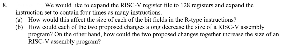 8.
We would like to expand the RISC-V register file to 128 registers and expand the
instruction set to contain four times as many instructions.
(a) How would this affect the size of each of the bit fields in the R-type instructions?
(b) How could each of the two proposed changes along decrease the size of a RISC-V assembly
program? On the other hand, how could the two proposed changes together increase the size of an
RISC-V assembly program?
