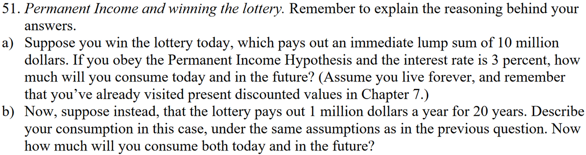 51. Permanent Income and winning the lottery. Remember to explain the reasoning behind your
answers.
a) Suppose you win the lottery today, which pays out an immediate lump sum of 10 million
dollars. If you obey the Permanent Income Hypothesis and the interest rate is 3 percent, how
much will you consume today and in the future? (Assume you live forever, and remember
that you've already visited present discounted values in Chapter 7.)
b) Now, suppose instead, that the lottery pays out 1 million dollars a year for 20 years. Describe
your consumption in this case, under the same assumptions as in the previous question. Now
how much will you consume both today and in the future?
