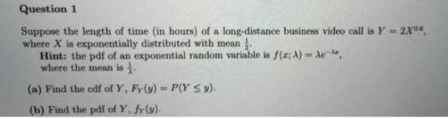 Question 1
Suppose the length of time (in hours) of a long-distance business video call is Y = 2X04,
where X is exponentially distributed with mean .
Hint: the pdf of an exponential random variable is f(x; A) - Ae,
where the mean is .
(a) Find the cdf of Y, Fy(y)= P(Y Sy).
(b) Find the pdf of Y, fy(y).
