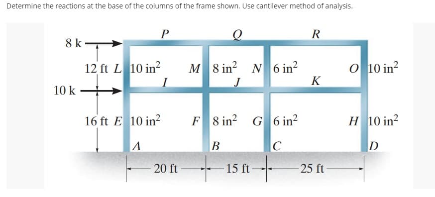 Determine the reactions at the base of the columns of the frame shown. Use cantilever method of analysis.
8 k-
10 k
P
12 ft L 10 in²
16 ft E 10 in²
A
20 ft
M 8 in²
F8 in²
B
+
15 ft
N 6 in²
G6 in²
C
R
K
-25 ft
O 10 in²2
H 10 in²
D
