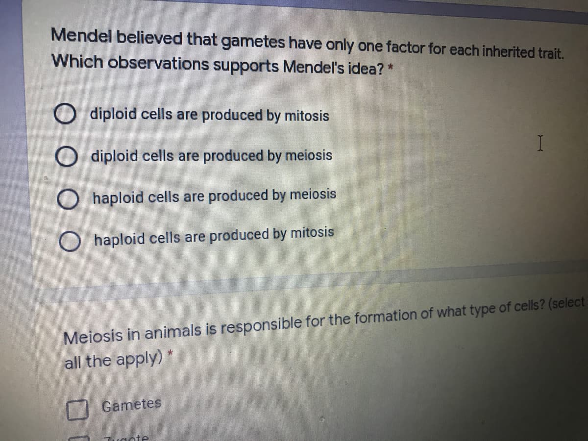 Mendel believed that gametes have only one factor for each inherited trait.
Which observations supports Mendel's idea? *
O diploid cells are produced by mitosis
O diploid cells are produced by meiosis
O haploid cells are produced by meiosis
haploid cells are produced by mitosis
Meiosis in animals is responsible for the formation of what type of cells? (select
all the apply) *
Gametes
uacte
