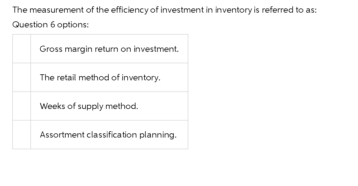 The measurement of the efficiency of investment in inventory is referred to as:
Question 6 options:
Gross margin return on investment.
The retail method of inventory.
Weeks of supply method.
Assortment classification planning.
