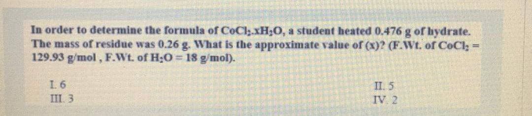 In order to determine the formula of CoCly.xH;0, a student heated 0.476 g of hydrate.
The mass of residue was 0.26 g. What is the approximate value of (x)? (F.Wt. of CeCl;=
129.93 g/mol, F.Wt. of H;O= 18 g/mol).
L 6
II. 5
IV 2
III 3
