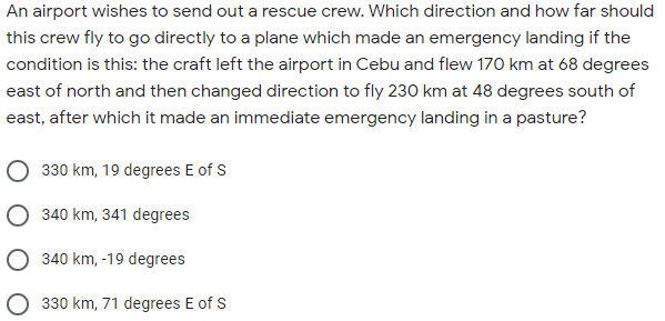 An airport wishes to send out a rescue crew. Which direction and how far should
this crew fly to go directly to a plane which made an emergency landing if the
condition is this: the craft left the airport in Cebu and flew 170 km at 68 degrees
east of north and then changed direction to fly 230 km at 48 degrees south of
east, after which it made an immediate emergency landing in a pasture?
O 330 km, 19 degrees E of S
O 340 km, 341 degrees
340 km, -19 degrees
330 km, 71 degrees E of S
