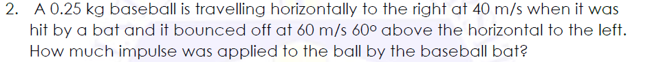 2. A 0.25 kg baseball is travelling horizontally to the right at 40 m/s when it was
hit by a bat and it bounced off at 60 m/s 60° above the horizontal to the left.
How much impulse was applied to the ball by the baseball bat?
