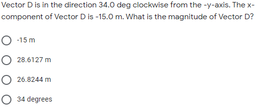 Vector D is in the direction 34.0 deg clockwise from the -y-axis. The x-
component of Vector D is -15.0 m. What is the magnitude of Vector D?
O -15 m
O 28.6127 m
O 26.8244 m
O 34 degrees
