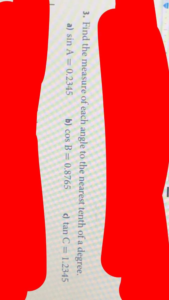 3. Find the measure of each angle to the nearest tenth of a degree.
a) sin A = 0.2345
b) cos B = 0.8765
c) tan C = 1.2345
%3D
%3D
