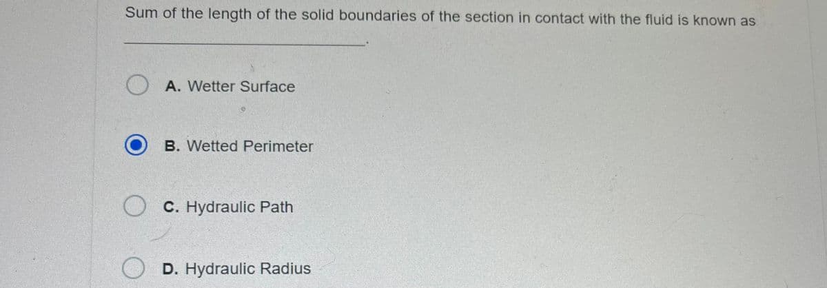 Sum of the length of the solid boundaries of the section in contact with the fluid is known as
OA. Wetter Surface
O B. Wetted Perimeter
O
C. Hydraulic Path
D. Hydraulic Radius