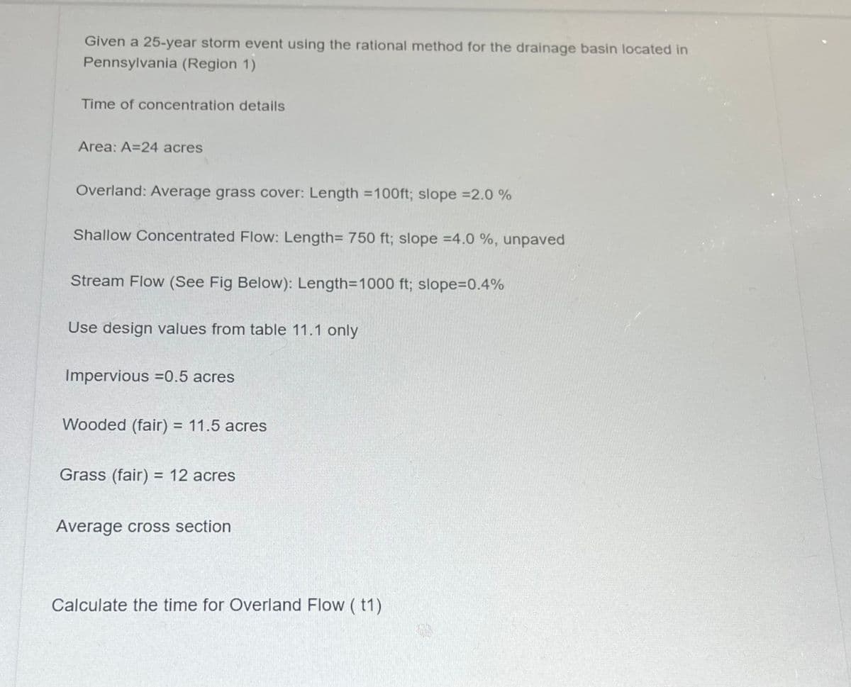 Given a 25-year storm event using the rational method for the drainage basin located in
Pennsylvania (Region 1)
Time of concentration details
Area: A=24 acres
Overland: Average grass cover: Length =100ft; slope =2.0 %
Shallow Concentrated Flow: Length= 750 ft; slope =4.0 %, unpaved
Stream Flow (See Fig Below): Length=1000 ft; slope=0.4%
Use design values from table 11.1 only
Impervious =0.5 acres
Wooded (fair) = 11.5 acres
Grass (fair) = 12 acres
Average cross section
Calculate the time for Overland Flow (t1)