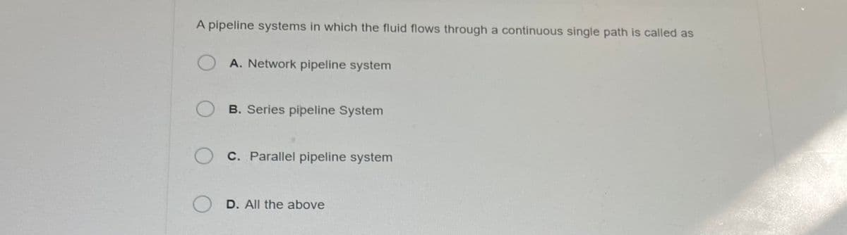 A pipeline systems in which the fluid flows through a continuous single path is called as
OA. Network pipeline system
OB. Series pipeline System
O c. Parallel pipeline system
O D. All the above