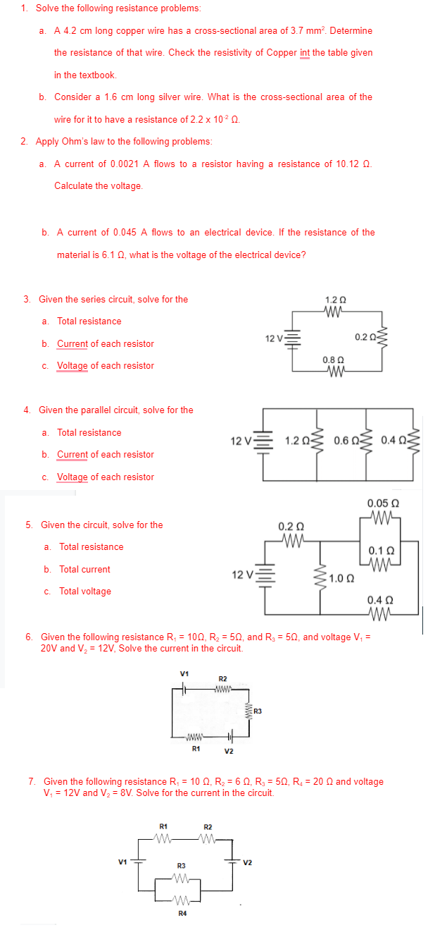 1. Solve the following resistance problems
a. A 4.2 cm long copper wire has a cross-sectional area of 3.7 mm?. Determine
the resistance of that wire. Check the resistivity of Copper int the table given
in the textbook.
b. Consider a 1.6 cm long silver wire. What is the cross-sectional area of the
wire for it to have a resistance of 2.2 x 102 Q.
2. Apply Ohm's law to the following problems:
A current of 0.0021 A flows to a resistor having a resistance of 10.12 Q.
a
Calculate the voltage.
b. A current of 0.045 A flows to an electrical device. If the resistance of the
material is 6.10. what is the voltage of the electrical device?
3. Given the series circuit, solve for the
1.2 0
a
Total resistance
12 V
0.2 02
b. Current of each resistor
0.8 Q
c. Voltage of each resistor
4. Given the parallel circuit, solve for the
a. Total resistance
12 V-
1.2 03 0.6 QŹ 0.4 0E
b. Current of each resistor
c. Voltage of each resistor
0.05 Q
5. Given the circuit, solve for the
0.2 Q
a
Total resistance
0.10
b. Total current
12 V
1.0 0
C.
Total voltage
0.4 Q
6. Given the following resistance R, = 100, R2 = 50, and R3 = 50, and voltage V, =
20V and V, = 12V, Solve the current in the circuit.
V1
R2
wW-
ER3
ww-
R1
v2
7. Given the following resistance R, = 10 Q, R, = 6 0, R = 50, R, = 20 Q and voltage
V, = 12V and V, = 8V. Solve for the current in the circuit.
R1
R2
V1=
ㅜ v2
R3
R4
