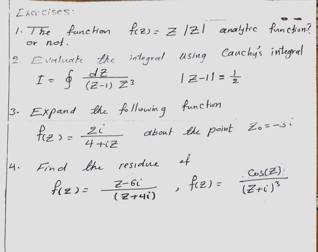Excrcises:
1. The
or not.
fez): Z /21 analytie funcdion?
funcHon
the integral using Cauchy's integrel
| 2-11 =}
2. Evaluake
I = g TZ-1) Z3
%3D
3. Expand the following func tim
fiz) = 2i
4 +iz
about the point Zo=-3i
4.
Find the residue
of
Cos(Z).
fizz=
fee) =
(2+4i)
(Z+i)3
