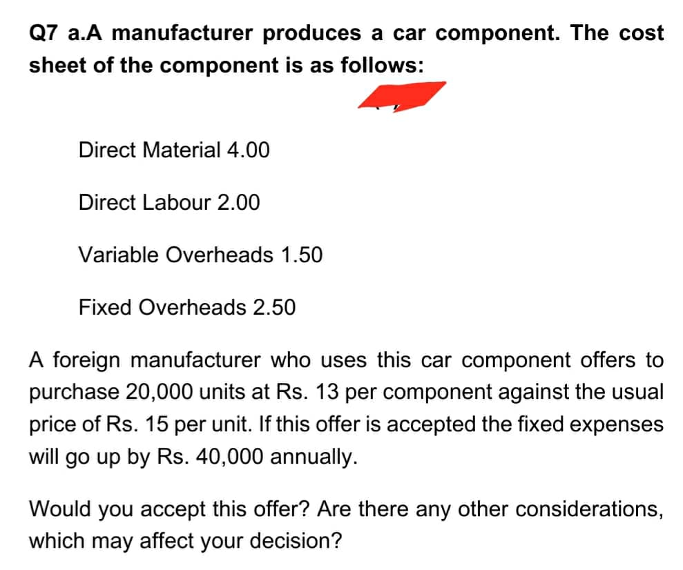 Q7 a.A manufacturer produces a car component. The cost
sheet of the component is as follows:
Direct Material 4.00
Direct Labour 2.00
Variable Overheads 1.50
Fixed Overheads 2.50
A foreign manufacturer who uses this car component offers to
purchase 20,000 units at Rs. 13 per component against the usual
price of Rs. 15 per unit. If this offer is accepted the fixed expenses
will go up by Rs. 40,000 annually.
Would you accept this offer? Are there any other considerations,
which may affect your decision?

