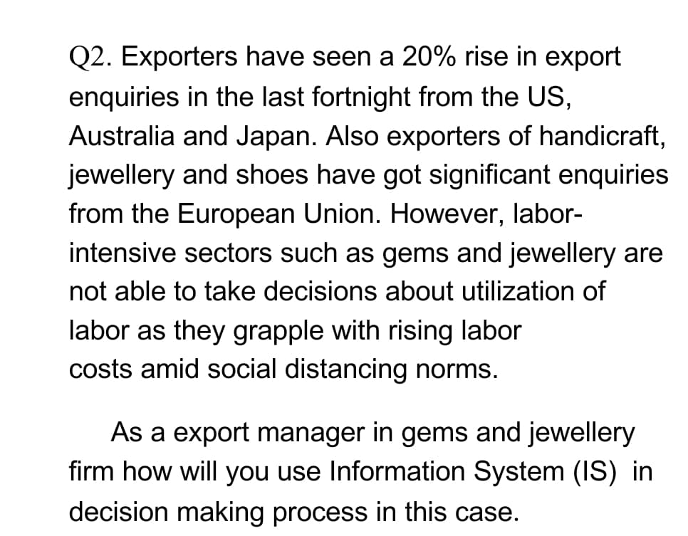Q2. Exporters have seen a 20% rise in export
enquiries in the last fortnight from the US,
Australia and Japan. Also exporters of handicraft,
jewellery and shoes have got significant enquiries
from the European Union. However, labor-
intensive sectors such as gems and jewellery are
not able to take decisions about utilization of
labor as they grapple with rising labor
costs amid social distancing norms.
As a export manager in gems and jewellery
firm how will you use Information System (IS) in
decision making process in this case.
