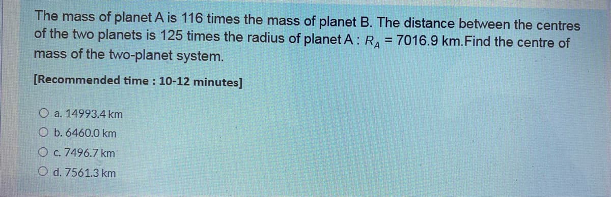 The mass of planet A is 116 times the mass of planet B. The distance between the centres
of the two planets is 125 times the radius of planet A : R, = 7016.9 km.Find the centre of
mass of the two-planet system.
[Recommended time : 10-12 minutes]
O a. 14993.4 km
O b. 6460.0 km
O c. 7496.7 km
O d. 7561.3 km
