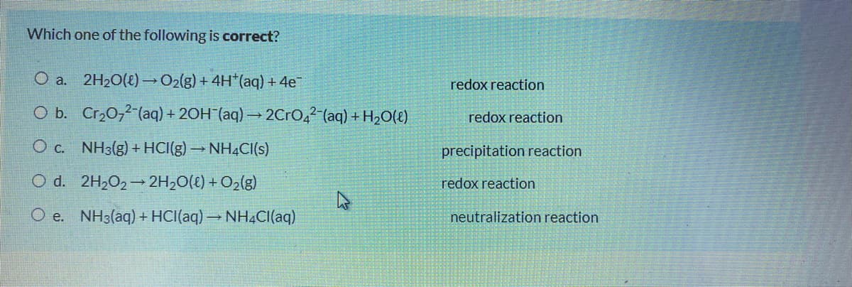 Which one of the following is correct?
O a. 2H20(8)→02(g) + 4H*(aq) + 4e
redox reaction
O b. Cr,0,2 (aq) + 20H¯(aq) → 2Cro,2 (aq) + H2O(t)
redox reaction
O c. NH3(g) + HCI(g) → NH4CI(s)
precipitation reaction
O d. 2H202-2H,0(t) + O2(g)
redox reaction
O e. NH3(aq) + HCI(aq) → NH4CI(aq)
neutralization reaction
